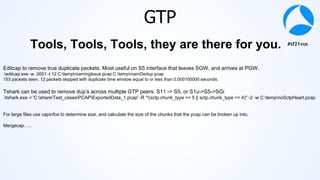 #sf21vus
GTP
Editcap to remove true duplicate packets. Most useful on S5 interface that leaves SGW, and arrives at PGW.
.editcap.exe -w .0001 -I 12 C:temproamingIssue.pcap C:temproamDedup.pcap
153 packets seen, 12 packets skipped with duplicate time window equal to or less than 0.000100000 seconds.
Tshark can be used to remove dup’s across multiple GTP peers. S11 -> S5, or S1u->S5->SGi
.tshark.exe -r 'C:shareTest_casesPCAPExportedData_1.pcap' -R "!(sctp.chunk_type == 5 || sctp.chunk_type == 4)" -2 -w C:tempnoSctpHeart.pcap
For large files use capinfos to determine size, and calculate the size of the chunks that the pcap can be broken up into.
Mergecap…..
Tools, Tools, Tools, they are there for you.
 