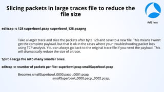 #sf21vus
editcap -s 128 superbowl.pcap superbowl_128.pcapng
Take a larger trace and slice the packets after byte 128 and save to a new file. This means I won’t
get the complete payload, but that is ok in the cases where your troubleshooting packet loss
using TCP analysis. You can always go back to the original trace file if you need the payload. This
will dramatically reduce the size of a trace.
Split a large file into many smaller ones.
editcap -c <number of packets per file> superbowl.pcap smallSuperbowl.pcap
Becomes smallSuperbowl_0000.pacp _0001.pcap,
smallSuperbowl_0000.pacp _0002.pcap,
etc.
Slicing packets in large traces file to reduce the
file size
 