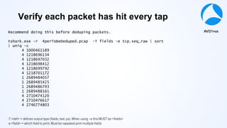 #sf21vus
Recommend doing this before deduping packets.
tshark.exe -r 4perToBeDeduped.pcap -T fields -e tcp.seq_raw | sort
| uniq -c
4 1000461189
4 1218696134
4 1218697032
4 1218698412
4 1218699792
4 1218701172
1 2689484057
1 2689485425
1 2689486793
1 2689488161
4 2710474120
4 2710476617
4 2746774803
-T <def> = defines output type (fields, text, ps). When using –e this MUST be <fields>
-e <field> = which field to print. Must be repeated print multiple fields
Verify each packet has hit every tap
 