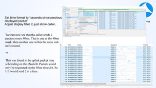 #sf21vus
Set time format to “seconds since previous
displayed packet”
Adjust display filter to just show caller.
We can now see that the caller sends 2
packets every 40ms. That is one at the 40ms
mark, then another one within the same sub-
millisecond.
??
This was found to be uplink packet time
scheduling on the eNodeB. Packets could
only be requested on the 40ms timeslot. So
UE would send 2 at a time.
 