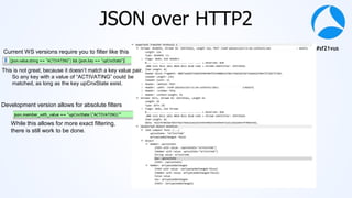 #sf21vus
JSON over HTTP2
Current WS versions require you to filter like this
This is not great, because it doesn’t match a key value pair.
So any key with a value of “ACTIVATING” could be
matched, as long as the key upCnxState exist.
Development version allows for absolute filters
While this allows for more exact filtering,
there is still work to be done.
 