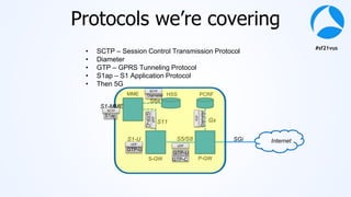 #sf21vus
Protocols we’re covering
MME
S-GW P-GW
HSS PCRF
S1-U
S11
S6a
S5/S8
Gx
SGi Internet
S1-MME
S1ap
GTP-C
GTP-C
GTP-U
GTP-U
Diameter
Diameter
• SCTP – Session Control Transmission Protocol
• Diameter
• GTP – GPRS Tunneling Protocol
• S1ap – S1 Application Protocol
• Then 5G
SCTP
SCTP
UDP
UDP
UDP
TCP
 
