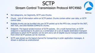 #sf21vus
SCTP
Stream Control Transmission Protocol RFC4960
• Not datagrams, nor Segments, SCTP uses Chunks.
• Chunk: Unit of information within an SCTP packet. Chunks contain either user data, or SCTP
control data.
• Multiple chunks can be bundled into one SCTP packet up to the MTU size, except for the INIT,
INIT ACK, and SHUTDOWN COMPLETE chunks.
• Endpoint: The logical sender/receiver of SCTP packets. On a multi-homed host, an SCTP
endpoint is represented to its peers as a combination of a set of eligible destination transport
addresses to which SCTP packets can be sent and a set of eligible source transport addresses
from which SCTP packets can be received.
• SCTP uses stream as the logical channel for transporting in-order application messages. A
stream is defined as unidirectional
 