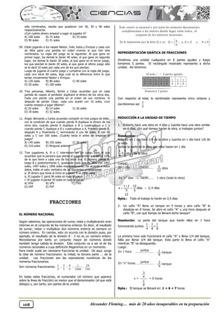 Alexander Fleming… más de 20 años insuperables en tu preparación
108
sido nombrados, resulta que quedaron con 36, 39 y 58 soles
respectivamente.
¿Con cuánto dinero empezó a jugar el jugador A?
A) 100 soles B) 15 soles D) 35 soles
D) 90 soles E) 31 soles
09. Están jugando a los naipes Néstor, Inés, Katia y Enrique y cada uno
de ellos gana una partida en orden inverso al que han sido
nombrados. La regla del juego es la siguiente: Al que gane en
primer lugar, los demás le darán 40 soles, al que gane en segundo
lugar, los demás le darán 30 soles, al que gane en el tercer juego,
los que pierdan le darán 20 soles, al que gane el último juego sólo
se le dará 10 soles por cada uno de los que pierdan.
Luego de jugarse el cuarto juego y cumplirse con la regla del juego,
cada uno tiene 60 soles, diga cuál es la diferencia entre lo que
tenían inicialmente Néstor y Enrique.
A) 120 soles B) 80 soles C) 40 soles
D) 20 soles E) 100 soles
10. Tres personas, Alberto, Simón y César acuerdan que en cada
partida de naipes el perdedor duplicará el dinero de los otros dos.
Cada uno pierde una partida en el orden de sus nombres. Si
después de perder César, cada uno quedó con 16 soles, ¿con
cuánto empezó a jugar Alberto?
A) 20 soles B) 14 soles C) 26 soles
D) 18 soles E) 32 soles
11. Ángel, Bernardo y Carlos acuerdan competir en tres juegos de billar,
con la condición de que cuando pierda B duplique el dinero de los
otros dos; cuando pierda A duplique a B y cuadruplique a C y
cuando pierda C duplique a B y cuadruplique a A. Primero pierde B,
después A y finalmente C, terminando A con 80 soles, B con 40
soles y C con 160 soles. ¿Cuánto tenía A antes de empezar el
juego?
A) 145 soles B) 105 soles C) 30 soles
D) 210 soles E) Ninguna anterior
12. Tres jugadores A, B y C intervienen en un juego para el que
acuerdan que la persona que pierda el juego tendrá que dar el 10%
de lo que tiene a cada uno de los otros dos. Si primero pierde A,
luego B y posteriormente C, quedando cada uno de ellos con 1907
soles, 1497 soles y 1096 soles respectivamente. De acuerdo a estos
datos, hallar el valor veritativo de las siguientes proposiciones:
p: El dinero que tenía al inicio el jugador B es 1500 soles
q: El jugador C ganó 96 soles en todo el juego
r: El jugador A perdió 93 soles en todo el juego
A) VVV B) VFV C) FVV
D) VVF E) FVF
FRACCIONES
EL NÚMERO RACIONAL
Según sabemos, las operaciones de suma, resta y multiplicación eran
internas en el conjunto de los números enteros. Es decir, el resultado
de sumar, restar o multiplicar dos números enteros es siempre un
número entero. En cambio, esto no ocurría con la división pues, por
ejemplo, el resultado de la división 8 : 3 no es un número entero.
Necesitamos por tanto un conjunto mayor de números donde
también tenga cabida la división. Este conjunto va a ser el de los
números racionales a cuya definición llegaremos en un momento.
Para medir suele ser necesario fraccionar la unidad. De aquí, surge
la idea de número fraccionario: la mitad, la tercera parte ... de la
unidad. Las fracciones son las expresiones numéricas de los
números fraccionarios.
Son números fraccionarios:
En todas estas fracciones, el numerador (el número que aparece
sobre la línea de fracción) es menor que el denominador (el que está
debajo) y, por tanto, son partes de la unidad.
REPRESENTACIÓN GRÁFICA DE FRACCIONES
Dividimos una unidad cualquiera en 8 partes iguales y luego
tomamos 5 partes. El rectángulo mostrado representa a dicha
unidad. Así tenemos:
Con respecto al total, lo sombreado representa cinco octavos y
escribiremos así:
REDUCCIÓN A LA UNIDAD DE TIEMPO
1. Roberto hace una obra en 4 días y Juanita hace una obra similar
en 6 días. ¿En qué tiempo harían la obra, si trabajan juntos?
Resolución:
Roberto en 1 día hará 1/4 de la obra y Juanita en 1 día hará 1/6 de
la obra.
Juntos la parte de la obra que ellos hacen en 1 día:
de la obra
Luego:
Rpta.: Todo el trabajo lo harán en 2,4 días
2. Un caño "A" llena un tanque en 4 horas y otro caño "B" lo
desaloja en 8 horas. Se abre el caño "A" y una hora después el
caño "B", ¿en qué tiempo se llenará dicho tanque?
Resolución: La parte del tanque que harán ellos en 1 hora
funcionando juntos:
La primera hora solo funcionará el caño "A" y llena 1/4 del tanque,
falta por llenar 3/4 del tanque. Esta parte lo llena el caño "A"
mientras "B" va desaguando.
Luego:
Rpta.: El tanque se llenará en: 1 + 6 = 7 horas
100
29
;
1000
1
;
9
4
;
5
3
;
2
1
Todo entero es racional y por tanto los números fraccioanrios
complementan a los enteros dando lugar, entre todos, al
conjunto de los números racionales.
Se le representa por la letra Q y es:





 

 0
b
y
Z
b
,
a
;
b
a
Q
1
8
1
8
1
8
1
8
1
8
1
8
1
8
1
8
El todo < > 8 partes iguales
Tomamos 5 partes
8
5
1 1 5
+ =
4 6 12
En 1 día hacen 5
12
obra
En "x" días harán 1 obra (toda la obra)

  
1 1 12
x días 2,4 días
5 5
12

1 1 1
=
4 8 8
En 1 hora juntos 1
8
tanque
En "x" horas juntos
3
4
= 6 horas
x =
3
4
tanque
1
8
 