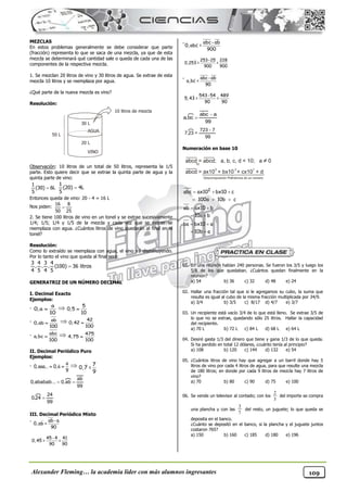 Alexander Fleming… la academia líder con más alumnos ingresantes 109
MEZCLAS
En estos problemas generalmente se debe considerar que parte
(fracción) representa lo que se saca de una mezcla, ya que de esta
mezcla se determinará qué cantidad sale o queda de cada una de las
componentes de la respectiva mezcla.
1. Se mezclan 20 litros de vino y 30 litros de agua. Se extrae de esta
mezcla 10 litros y se reemplaza por agua.
¿Qué parte de la nueva mezcla es vino?
Resolución:
Observación: 10 litros de un total de 50 litros, representa la 1/5
parte. Esto quiere decir que se extrae la quinta parte de agua y la
quinta parte de vino:
Entonces queda de vino: 20 - 4 = 16 L
Nos piden:
2. Se tiene 100 litros de vino en un tonel y se extrae sucesivamente
1/4; 1/5; 1/4 y 1/5 de la mezcla y cada vez que se extrae se
reemplaza con agua. ¿Cuántos litros de vino quedarán al final en el
tonel?
Resolución:
Como lo extraído se reemplaza con agua, el vino irá disminuyendo.
Por lo tanto el vino que queda al final será:
GENERATRIZ DE UN NÚMERO DECIMAL
I. Decimal Exacto
Ejemplos:
-
a
0, a
10
  5
0,5
10

- ab
0,ab
100
  42
0,42
100

- abc
a,bc
100
  475
4,75
100

II. Decimal Periódico Puro
Ejemplos:
-
a
0,aaa... 0,a
9
   7
0,7 =
9
99
ab
ab
,
0
...
ababab
,
0 

99
24
24
,
0 
III. Decimal Periódico Mixto
- ab-a
0,ab =
90
45-4 41
0,45 = =
90 90
- abc-ab
0,abc =
900
253-25 228
0,253 = =
900 900
- abc-ab
a,bc =
90
543-54 489
5,43 = =
90 90
99
a
abc
bc
,
a


99
7
723
23
,
7
-
=
Numeración en base 10
2
abc ax10 bx10 c
100a 10b c
ab ax10 b
10a b
ba bx10 a
10b a
  
  
 
 
 
 
01. En una reunión habían 240 personas. Se fueron los 3/5 y luego los
5/8 de los que quedaban. ¿Cuántos quedan finalmente en la
reunión?
a) 54 b) 36 c) 32 d) 48 e) 24
02. Hallar una fracción tal que si le agregamos su cubo, la suma que
resulta es igual al cubo de la misma fracción multiplicada por 34/9.
a) 3/4 b) 3/5 c) 8/17 d) 4/7 e) 3/7
03. Un recipiente está vacío 3/4 de lo que está lleno. Se extrae 3/5 de
lo que no se extrae, quedando sólo 25 litros. Hallar la capacidad
del recipiente.
a) 70 L b) 72 L c) 84 L d) 68 L e) 64 L
04. Desiré gasta 1/3 del dinero que tiene y gana 1/3 de lo que queda.
Si ha perdido en total 12 dólares, ¿cuánto tenía al principio?
a) 108 b) 120 c) 144 d) 132 e) 54
05. ¿Cuántos litros de vino hay que agregar a un barril donde hay 5
litros de vino por cada 4 litros de agua, para que resulte una mezcla
de 180 litros; en donde por cada 9 litros de mezcla hay 7 litros de
vino?
a) 70 b) 80 c) 90 d) 75 e) 100
06. Se vende un televisor al contado; con los del importe se compra
una plancha y con las del resto, un juguete; lo que queda se
deposita en el banco.
¿Cuánto se depositó en el banco, si la plancha y el juguete juntos
costaron 765?
a) 150 b) 160 c) 185 d) 180 e) 196
50 L
30 L
20 L
VINO
10 litros de mezcla

1
(30) 6L
5

1
(20) 4L
5

16 8
50 25

3 4 3 4
. . . (100) 36 litros
4 5 4 5
3
2
7
3
 