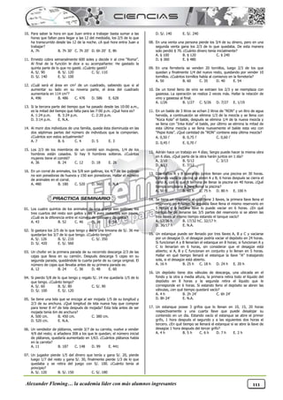 Alexander Fleming… la academia líder con más alumnos ingresantes 111
10. Para saber la hora en que Juan entra a trabajar basta sumar a las
horas que faltan para llegar a las 12 del mediodía, los 2/5 de lo que
ha transcurrido desde las 12 de la noche. ¿A qué hora entra Juan a
trabajar?
A. 7h B. 7h 30’ C. 7h 20’ D. 6h 20’ E. 8h
11. Ernesto cobra semanalmente 600 soles y decide ir al cine “Roma”.
Al final de la función le dice a su acompañante: He gastado la
quinta parte de lo que no gasté. ¿Cuánto gastó?
A. S/. 90 B. S/. 120 C. S/. 110
D. S/. 140 E. S/. 100
12. ¿Cuál será el área en cm2 de un cuadrado, sabiendo que si al
aumentar su lado en su novena parte, el área del cuadrado
aumentaría en 114 cm2?
A. 496 B. 486 C. 476 D. 586 E. 628
13. Si la tercera parte del tiempo que ha pasado desde las 10:00 a.m.,
es la mitad del tiempo que falta para las 7:00 p.m. ¿Qué hora es?
A. 1:24 p.m. B. 3:24 p.m. C. 2:20 p.m.
D. 3:14 p.m. E. N.A.
14. Al morir dos individuos de una familia, queda ésta disminuida en las
dos séptimas partes del número de individuos que la componían.
¿Cuántos son estos actualmente?
A. 7 B. 6 C. 4 D. 5 E. 3
15. Los 2/3 de los miembros de un comité son mujeres, 1/4 de los
hombres están casados. Si hay 9 hombres solteros. ¿Cuántas
mujeres tiene el comité?
A. 36 B. 24 C. 12 D. 18 E. 26
16. En un corral de animales, los 5/8 son gallinas, los 4/7 de las gallinas
no son ponedoras de huevos y 150 son ponedoras. Hallar el número
de animales en el corral.
A. 480 B. 180 C. 520 D. 560 E. N.A
01. Los cuatro quintos de los animales de una granja son gallinas, los
tres cuartos del resto son gallos y las 4 aves restantes son pavos.
¿Cuál es la diferencia entre el número de gallinas y de gallos?
A. 43 B. 52 C. 46 D. 39 E. 56
02. Si gastara los 2/5 de lo que tengo y diera una limosna de S/. 36 me
quedarían los 3/7 de lo que tengo. ¿Cuánto tengo?
A. S/. 126 B. S/. 210 C. S/. 350
D. S/. 420 E. S/. 560
03. Un chofer en la primera parada de su recorrido descarga 2/3 de las
cajas que lleva en su camión. Después descarga 5 cajas en su
segunda parada, quedándole la cuarta parte de su carga original. El
número de cajas que llevaba antes de su primera parada es:
A. 12 B. 24 C. 36 D. 48 E. 60
04. Si pierdo 5/8 de lo que tengo y regalo S/. 14 me quedaría 1/5 de lo
que tengo. ¿Cuánto tengo?
A. S/. 60 B. S/. 80 C. S/. 90
D. S/. 100 E. S/. 120
05. Se tiene una tela que se encoge al ser mojada 1/5 de su longitud y
2/3 de su anchura. ¿Qué longitud de tela nueva hay que comprar
para tener 8 m2 de tela después de mojada? Esta tela antes de ser
mojada tenía 6m de anchura?
A. 500 cm. B. 450 cm. C. 380 cm.
D. 520 cm. E. N.A.
06. Un vendedor de plátanos, vende 3/7 de su carreta, vuelve a vender
4/9 del resto; si añadiera 308 a los que le quedan; el número inicial
de plátanos, quedaría aumentado en 1/63. ¿Cuántos plátanos había
en la carreta?
A. 11 B. 187 C. 148 D. 99 E. 441
07. Un jugador pierde 1/5 del dinero que tenía y gana S/. 20, pierde
luego 1/7 del resto y gana S/. 30, finalmente pierde 1/3 de lo que
quedaba y se retira del juego con S/. 100. ¿Cuánto tenía al
principio?
A. S/. 120 B. S/. 150 C. S/. 180
D. S/. 140 E. S/. 240
08. En una venta una persona pierde los 3/4 de su dinero, pero en una
segunda venta gana los 2/3 de lo que quedaba. De esta manera
solo perdió $ 70. ¿Cuánto dinero tenía inicialmente?
A. $ 100 B. $ 120 C. $ 240
D. $ 360 E. $ 480
09. En una ferretería se venden 20 tornillos, luego 2/3 de los que
quedan y finalmente 1/4 del nuevo resto, quedando por vender 10
tornillos. ¿Cuántos tornillos había al comienzo en la ferretería?
A. 50 B. 60 C. 35 D. 40 E. 54
10. De un tonel lleno de vino se extraen los 2/3 y se reemplaza con
gaseosa. La operación se realiza 2 veces más. Hallar la relación de
vino y gaseosa al final.
A. 1/26 B. 1/27 C. 5/26 D. 7/27 E. 1/19
11. En un balde de 3 litros se echan 2 litros de “RON” y un litro de agua
hervida, a continuación se elimina 1/3 de la mezcla y se llena con
“Koca Kola” el balde, después se elimina 1/4 de la nueva mezcla y
se llena con “Inka Kola” el balde, por último se elimina la mitad de
esta última mezcla y se llena nuevamente el balde esta vez con
“Pepsi Kola”. ¿Qué cantidad de “RON” contiene esta última mezcla?
A. 0,50  B. 0,75  C. 0,60 
D. 0,45  E. 0,70 
12. Adrián hace un trabajo en 4 días; Sergio puede hacer la misma obra
en 6 días. ¿Qué parte de la obra harán juntos en 1 día?
A. 3/10 B. 5/12 C. 3/13
D. 4/11 E. 7/12
13. Dos caños A y B operando juntos llenan una piscina en 30 horas.
Estando vacía la piscina se abren A y B, 6 horas después se cierra el
caño A, con lo que B termina de llenar la piscina en 40 horas. ¿Qué
tiempo emplearía A para llenar la piscina?
A. 50 h B. 60 h C. 75 h D. 80 h E. 100 h
14. Se tiene un reservorio el cual tiene 3 llaves, la primera llave llena el
reservorio en 4 horas, la segunda llave llena el mismo reservorio en
5 horas y la tercera llave lo puede vaciar en 6 horas. ¿En qué
tiempo ha de llenarse las 3/5 partes del reservorio si se abren las
tres llaves al mismo tiempo estando el tanque vacío?
A. 17/36 h B. 17/32 hC. 32/17 h
D. 36/17 h E. N.A.
15. Un estanque puede ser llenado por tres llaves A, B y C y vaciarse
por un desagüe D. el desagüe podría vaciar el depósito en 24 horas.
Si funcionan A y B llenarían el estanque en 8 horas; si funcionan A y
C lo llenarían en 6 horas, sin considerar que el desagüe está
abierto; si A, B y C funcionan en conjunto y lo llenan en 5 horas.
Hallar en qué tiempo llenará el estanque la llave “A” trabajando
sola, si el desagüe está abierto.
A. 16 h B. 25 h C. 18 h D. 24 h E. 20 h
16. Un depósito tiene dos válvulas de descarga, una ubicada en el
fondo y la otra a media altura, la primera retira todo el líquido del
depósito en 8 horas y la segunda retira el líquido que le
corresponde en 6 horas. Si estando lleno el depósito se abren las
válvulas, ¿en qué tiempo quedará vacío?
A. 4 h B. 2h 24’ C. 6h 24’
D. 8h 24’ E. N.A.
17. Un estanque posee 3 grifos que lo llenan en 10, 15, 20 horas
respectivamente y una cuarta llave que puede desalojar su
contenido en un día. Estando vacío el estanque se abre el primer
grifo, 1 hora después el segundo y a las siguientes dos horas el
tercero. ¿En qué tiempo se llenará el estanque si se abre la llave de
desagüe 1 hora después del tercer grifo?
A. 4 h B. 5 h C. 6 h D. 7 h E. 2 h
 