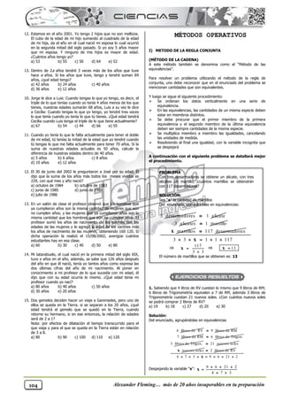 Alexander Fleming… más de 20 años insuperables en tu preparación
104
12. Estamos en el año 2001. Yo tengo 2 hijos que no son mellizos.
El cubo de la edad de mi hijo sumando al cuadrado de la edad
de mi hija, da el año en el cual nació mi esposa lo cual ocurrió
en la segunda mitad del siglo pasado. Si yo soy 5 años mayor
que mi esposa. Y ninguno de mis hijos es mayor de edad.
¿Cuántos años tengo yo?
a) 53 b) 55 c) 50 d) 64 e) 52
13. Dentro de 2a años tendré 3 veces más de los años que tuve
hace a años. Si los años que tuve, tengo y tendré suman 84
años, ¿qué edad tengo?
a) 42 años b) 24 años c) 40 años
d) 36 años e) 12 años
10. Jorge le dice a Luis: Cuando tengas lo que yo tengo, es decir, el
triple de lo que tenías cuando yo tenía 4 años menos de los que
tienes, nuestras edades sumarán 68 años, Luis a su vez le dice
a Cecilia: Cuando tengas lo que yo tengo, yo tendré tres veces
lo que tenía cuando yo tenía lo que tú tienes. ¿Qué edad tendrá
Cecilia cuando Luis tenga el triple de lo que tiene actualmente?
a) 67 b) 54 c) 44 d) 66 e) 55
11. Cuando yo tenía lo que le falta actualmente para tener el doble
de mi edad, tú tenías la mitad de la edad que yo tendré cuando
tú tengas lo que me falta actualmente para tener 70 años. Si la
suma de nuestras edades actuales es 50 años, calcule la
diferencia de nuestras edades dentro de 40 años.
a) 5 años b) 6 años c) 8 años
d) 10 años e) 12 años
12. El 30 de junio del 2002 le preguntaron a José por su edad. Él
dijo que la suma de los años más todos los meses vividos es
229, ¿en qué mes y año nació?
a) octubre de 1984 b) octubre de 1983
c) junio de 1985 d) junio de 1984
e) julio de 1986
13. En un salón de clase el profesor observó que los hombres que
ya cumplieron años son la misma cantidad de mujeres que aún
no cumplen años; y las mujeres que ya cumplieron años son la
misma cantidad que los hombres que aún no cumplen años. El
profesor sumó los años de nacimiento de los varones con las
edades de las mujeres y le agregó la edad de los varones más
los años de nacimiento de las mujeres, obteniendo 160 120. Si
dicha operación la realizó el 15/08/2002, averigüe cuántos
estudiantes hay en esa clase.
a) 60 b) 30 c) 40 d) 50 e) 80
14. Mi tatarabuelo, el cual nació en la primera mitad del siglo XIX,
tuvo x años en el año, además, se sabe que 126 años después
del año en que él nació, tenía yo tantos años como expresa las
dos últimas cifras del año de mi nacimiento. Al poner en
conocimiento a mi profesor de lo que sucedía con mi edad, él
dijo que con su edad ocurría lo mismo. ¿Qué edad tenía mi
profesor cuando yo nací?
a) 80 años b) 40 años c) 50 años
d) 30 años e) 20 años
15. Dos gemelos deciden hacer un viaje a Ganimedes, pero uno de
ellos se queda en la Tierra. si se separan a los 20 años, ¿qué
edad tendrá el gemelo que se quedó en la Tierra, cuando
retorne su hermano, si en ese entonces, la relación de edades
será de 2 a 1?
Nota: por efectos de dilatación el tiempo transcurrido para el
que viaja y para el que se queda en la Tierra están en relación
de 3 a 8.
a) 80 b) 90 c) 100 d) 110 e) 120
MÉTODOS OPERATIVOS
I) METODO DE LA REGLA CONJUNTA
(MÉTODO DE LA CADENA)
A este método también se denomina como el “Método de las
equivalencias”.
Para resolver un problema utilizando el método de la regla de
conjunta, uno debe reconocer que en el enunciado del problema se
mencionan cantidades que son equivalentes.
Y luego se sigue el siguiente procedimiento:
 Se ordenan los datos verticalmente en una serie de
equivalencia.
 En las equivalencias, las cantidades de un misma especie deben
estar en miembros distintos.
 Se debe procurar que el primer miembro de la primera
equivalencia y el segundo miembro de la última equivalencia
deben ser siempre cantidades de la misma especie.
 Se multiplica miembro a miembro las igualdades, cancelando
las unidades de medida.
 Resolviendo al final una igualdad, con la variable incognita que
se despejará
A continuación con el siguiente problema se detallará mejor
el procedimiento.
1. Sabiendo que 4 litros de RV cuestan lo mismo que 9 libros de RM;
6 libros de Trigonometría equivalen a 7 de RM, además 3 libros de
Trigonometría cuestan 21 nuevos soles. ¿Con cuántos nuevos soles
se podrá comprar 2 libros de RV?
a) 19 b) 18 c) 27 d) 20 e) 30
Solución:
Del enunciado, agrupándolas en equivalencias
4 libros de RV 9 libros de RM

7 libros de RM 6 libros de Trigon.

3 libros de Trigon. 21 nuevos soles

nuevos soles
x 2 libros de RV

4 7 3 9 6 21 2
      
x
Despejando la variable “x”: 9 6 21 2
4 7 3
  

 
x
PROBLEMA
Con tres desarmadores se obtiene un alicate, con tres
alicates un martillo, ¿cuántos martillos se obtendrán
con 117 desarmadores?
SOLUCIÓN:
Sea “x” la cantidad de martillos
Del enunciado, agrupándolas en equivalencias:
3 desarmadores 1 alicate

3 alicates 1 martillo

martillos
x 117 desarmadores

3 3 1 1 117
    
x
 117
3 3


x  13

x
El número de martillos que se obtienen es: 13
 
