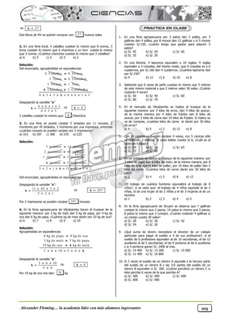 Alexander Fleming… la academia líder con más alumnos ingresantes 105
 27

x
Dos libros de RV se podrán comprar con: 27 nuevos soles
2. En una feria local, 4 caballos cuestan lo mismo que 8 ovinos, 3
toros cuestan lo mismo que 6 chanchos y un toro cuesta lo mismo
que 3 ovinos. ¿Cuántos chanchos cuestan lo mismo que 3 caballos?
a) 6 b) 5 c) 4 d) 3 e) 2
Solución:
Del enunciado, agrupándolas en equivalencias
4 Caballos 8 Ovinos

3 Toros 6 Chanchos

3 Ovinos 1 Toro

Chanchos
x 3 Cababallos

4 3 3 8 6 1 3
      
x
Despejando la variable “x”
8 6 1 3
4 3 3
  

 
x  4

x
3 caballos cuestan lo mismo que: 4 Chanchos
3. En una feria se puede canjear 5 teclados por 11 mouses, 2
monitores por 45 teclados, 3 monitores por una impresora, entonces
¿cuántos mouses se pueden canjear por 2 impresoras?
a) 315 b) 297 c) 300 d) 270 e) 225
Solución:
5 teclados 11 mouses

2 monitores 45 teclados

1 impresora 3 monitores

mouses
x 2 impresoras

5 2 1 11 45 3 2
      
x
Del enunciado, agrupándolas en equivalencias
Despejando la variable “x”:
11 45 3 2
5 2 1
  

 
x  297

x
Por 2 impresoras se pueden canjear: 297 mouses
4. En la feria agropecuaria de Vilcabamba hacen el trueque de la
siguiente manera: por 3 kg de maíz dan 5 kg de papa, por 4 kg de
oca dan 6 kg de papa. ¿Cuántos kg de maíz darán por 10 kg de oca?
a) 6 b) 7 c) 8 d) 9 e) 10
Solución:
Agrupándolas en equivalencias
6 kg de papa 4 kg de oca
3 kg de maíz 5 kg de papa
10 kg de oca kg de maíz
3 6 10 5 4



    
x
x
Despejando la variable “x”
3 6 10
5 4
 


x  9

x
Por 10 kg de oca nos dan: 9 kg
1. En una feria agropecuaria por 3 patos dan 2 pollos, por 3
gallinas dan 4 pollos, por 8 monos dan 12 gallinas y si 5 monos
cuestan S/.150, ¿cuánto tengo que gastar para adquirir 5
patos?
a) S/. 45 b) S/. 50 c) S/. 60
d) S/. 35 e) S/. 30
2. En una librería, 4 lapiceros equivalen a 10 reglas; 9 reglas
equivalen a 3 crayolas, del mismo modo, que 8 crayolas es a 6
cuadernos, por S/.160 dan 4 cuadernos. ¿Cuántos lapiceros dan
por S/.150?
a) 4 b) 12 c) 6 d) 10 e) 8
3. Sabiendo que 6 varas de paño cuestan lo mismo que 5 metros
de este mismo material y que 2 metros valen 30 soles. ¿Cuánto
costarán 4 varas?
a) S/. 50 b) S/. 40 c) S/. 60
d) S/. 80 e) S/. 70
4. En el mercado de Vilcabamba se realiza el trueque de la
siguiente manera: por 3 kilos de arroz, dan 5 kilos de azúcar,
de la misma manera por 4 kilos de frijoles dan 8 kilos de
azúcar; por 2 kilos de carne dan 10 kilos de frijoles. Si Valery se
va de compras, ¿cuántos kilos de carne le darán por 30 kilos
de arroz?
a) 4 b) 5 c) 2 d) 12 e) 8
5. Con 14 canicas se pueden canjear 4 vasos, con 5 canicas sólo
se obtienen 3 boletos. Si cada boleto cuesta S/.6, ¿Cuál es el
costo de 5 vasos?
a) S/. 54 b) S/. 56 c) S/. 63
d) S/. 72 e) S/. 45
6. En un poblado se realiza el trueque de la siguiente manera: por
3 kilos de papa dan 5 kilos de maíz; de la misma manera, por 8
kilos de maíz dan 4 kilos de pallar; por 10 kilos de pallar dan 2
kilos de carne. ¿Cuántos kilos de carne darán por 30 kilos de
papa?
a) 2 b) 4 c) 5 d) 8 e) 12
7. ¿El trabajo de cuántos hombres equivaldrá al trabajo de 8
niños?, si se sabe que: el trabajo de 4 niños equivale al de 3
niñas, el de una mujer al de 2 niñas y el de 3 mujeres al de un
hombre.
a) 1 b) 2 c) 3 d) 4 e) 5
8. En la feria agropecuaria de Sicuani se observa que 7 gallinas
cuestan lo mismo que 2 pavos; 14 patos lo mismo que 5 pavos,
8 patos lo mismo que 3 conejos. ¿Cuánto costarán 4 gallinas si
un conejo cuesta 30 soles?
a) S/. 28 b) S/. 36 c) S/. 42
d) S/. 54 e) S/. 26
9. ¿Qué suma de dinero necesitará el director de un colegio
particular para pagar el sueldo a 4 de sus profesores?, si el
sueldo de 6 profesores equivalen al de 10 secretarias, el de 12
auxiliares al de 5 secretarias; el de 9 porteros al de 6 auxiliares
y si 4 porteros ganan S/. 2400 al mes.
a) S/. 14 400 b) S/. 13 200 c) S/. 15 000
d) S/. 11 400 e) S/. 16 800
10. Si 2 veces el sueldo de un obrero A equivale a la tercera parte
del sueldo de un obrero B y las 3/5 partes del sueldo de un
obrero B equivalen a S/. 300. ¿Cuánto percibirá un obrero C si
éste percibe 6 veces de lo que percibe A?
a) S/. 500 b) S/. 400 c) S/. 600
d) S/. 800 e) S/. 900
 
