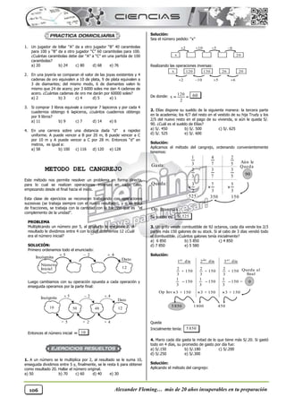 Alexander Fleming… más de 20 años insuperables en tu preparación
106
1. Un jugador de billar “A” da a otro jugador “B” 40 carambolas
para 100 y “B” da a otro jugador “C” 60 carambolas para 100.
¿Cuántas carambolas debe dar “A” a “C” en una partida de 100
carambolas?
a) 20 b) 24 c) 80 d) 68 e) 76
2. En una joyería se comparan el valor de las joyas existentes y 4
cadenas de oro equivalen a 10 de plata, 9 de plata equivalen a
3 de diamantes; del mismo modo, 6 de diamantes valen lo
mismo que 24 de acero; por 3 6000 soles me dan 4 cadenas de
acero. ¿Cuántas cadenas de oro me darán por 60000 soles?
a) 2 b) 3 c) 4 d) 5 e) 1
3. Si comprar 3 libros equivale a comprar 7 lapiceros y por cada 4
cuadernos obtengo 6 lapiceros, ¿cuántos cuadernos obtengo
por 9 libros?
a) 11 b) 9 c) 7 d) 14 e) 6
4. En una carrera sobre una distancia dada “d” a rapidez
uniforme. A puede vencer a B por 20 m, B puede vencer a C
por 10 m y A puede vencer a C por 28 m. Entonces “d” en
metros, es igual a:
a) 58 b) 100 c) 116 d) 120 e) 128
METODO DEL CANGREJO
Este método nos permite resolver un problema en forma directa,
para lo cual se realizan operaciones inversas en cada caso,
empezando desde el final hacia el inicio.
Esta clase de ejercicios se reconocen trabajando con operaciones
sucesivas (se trabaja siempre con el nuevo resultado), y si se trata
de fracciones, se trabaja con la cantidad con la fracción que es “el
complemento de la unidad”.
PROBLEMA
Multiplicando un número por 5, al producto le restamos 2, al
resultado le dividimos entre 4 con lo cual obtenemos 12 ¿Cuál
era el número inicial?
SOLUCIÓN:
Primero ordenamos todo el enunciado:
Luego cambiamos con su operación opuesta a cada operación y
enseguida operamos por la parte final:
Entonces el número inicial  10
1. A un número se le multiplica por 2, al resultado se le suma 10,
enseguida dividimos entre 5 y, finalmente, se le resta 6 para obtener
como resultado 20. Hallar el número original.
a) 50 b) 70 c) 60 d) 40 e) 30
Solución:
Sea el número pedido: “x”
Realizando las operaciones inversas:
De donde:
120
x
2
  60
2. Elías dispone su sueldo de la siguiente manera: la tercera parte
en la academia; los 4/7 del resto en el vestido de su hija Trudy y los
2/5 del nuevo resto en el pago de su vivienda, si aún le queda S/.
90. ¿Cuál es el sueldo de Elías?
a) S/. 450 b) S/. 500 c) S/. 625
d) S/. 525 e) S/. 600
Solución:
Aplicamos el método del cangrejo, ordenando convenientemente
tenemos:
Op. Inversas :
Su sueldo es: S/.525
3. Un grifo vende combustible de 92 octanos, cada día vende los 2/3
partes más 150 galones de su stock. Si al cabo de 3 días vendió todo
el combustible. ¿Cuántos galones tenía inicialmente?
a) 6 850 b) 5 850 c) 4 850
d) 7 850 e) 5 580
Solución:
Queda
Inicialmente tenía: 5 850
4. Mario cada día gasta la mitad de lo que tiene más S/.20. Si gastó
todo en 4 días, su promedio de gasto por día fue:
a) S/.150 b) S/.180 c) S/.200
d) S/.250 e) S/.300
Solución:
Aplicando el método del cangrejo:
3 + 150

1800
2
+ 150
3
2
+ 150
3
2
+ 150
3
0
Queda al
final
er
1 día er
3 día
1
150
3

1
150 =
3

1
150
3

3 + 150

3 + 150

450
5 850
Op Inv
do
2 día
5
3

7
3

3
2

150
350
525
1
3
4
7
2
5
2
3
3
7
3
5 90
Aún le
Queda
x 120 130 26 20
2
 10
 5
 6

x 20
2
 10
 5
 6

Dato
Incógnita 5
 2
 4

10 12
50 48
× 4
+ 2
÷ 5
Dato
Incógnita
5
 2
 4

Número
Inicial 12
Queda:
Gasta:
 