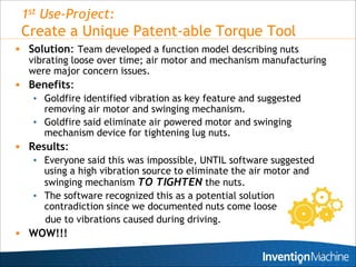 1st Use-Project:
 Create a Unique Patent-able Torque Tool
 Solution: Team developed a function model describing nuts
  vibrating loose over time; air motor and mechanism manufacturing
  were major concern issues.
 Benefits:
   • Goldfire identified vibration as key feature and suggested
      removing air motor and swinging mechanism.
   • Goldfire said eliminate air powered motor and swinging
      mechanism device for tightening lug nuts.
 Results:
   • Everyone said this was impossible, UNTIL software suggested
      using a high vibration source to eliminate the air motor and
      swinging mechanism TO TIGHTEN the nuts.
   • The software recognized this as a potential solution
      contradiction since we documented nuts come loose
      due to vibrations caused during driving.
 WOW!!!
                                                               10
 