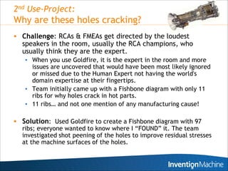 2nd Use-Project:
Why are these holes cracking?
 Challenge: RCAs & FMEAs get directed by the loudest
  speakers in the room, usually the RCA champions, who
  usually think they are the expert.
   • When you use Goldfire, it is the expert in the room and more
     issues are uncovered that would have been most likely ignored
     or missed due to the Human Expert not having the world's
     domain expertise at their fingertips.
   • Team initially came up with a Fishbone diagram with only 11
     ribs for why holes crack in hot parts.
   • 11 ribs… and not one mention of any manufacturing cause!

 Solution: Used Goldfire to create a Fishbone diagram with 97
  ribs; everyone wanted to know where I “FOUND” it. The team
  investigated shot peening of the holes to improve residual stresses
  at the machine surfaces of the holes.


                                                                 11
 