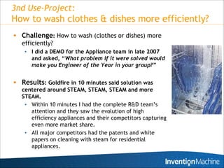 3nd Use-Project:
How to wash clothes & dishes more efficiently?
 Challenge: How to wash (clothes or dishes) more
  efficiently?
    • I did a DEMO for the Appliance team in late 2007
      and asked, “What problem if it were solved would
      make you Engineer of the Year in your group?”


 Results: Goldfire in 10 minutes said solution was
   centered around STEAM, STEAM, STEAM and more
   STEAM.
    • Within 10 minutes I had the complete R&D team’s
      attention and they saw the evolution of high
      efficiency appliances and their competitors capturing
      even more market share.
    • All major competitors had the patents and white
      papers on cleaning with steam for residential
      appliances.

                                                              12
 