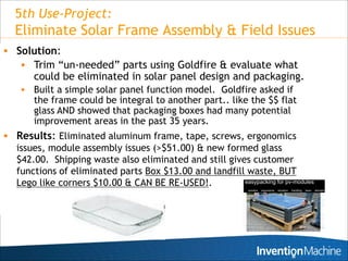 5th Use-Project:
  Eliminate Solar Frame Assembly & Field Issues
 Solution:
    Trim “un-needed” parts using Goldfire & evaluate what
       could be eliminated in solar panel design and packaging.
      Built a simple solar panel function model. Goldfire asked if
       the frame could be integral to another part.. like the $$ flat
       glass AND showed that packaging boxes had many potential
       improvement areas in the past 35 years.
 Results: Eliminated aluminum frame, tape, screws, ergonomics
  issues, module assembly issues (>$51.00) & new formed glass
  $42.00. Shipping waste also eliminated and still gives customer
  functions of eliminated parts Box $13.00 and landfill waste, BUT
  Lego like corners $10.00 & CAN BE RE-USED!.
 