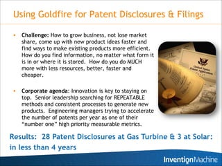 Using Goldfire for Patent Disclosures & Filings

    Challenge: How to grow business, not lose market
     share, come up with new product ideas faster and
     find ways to make existing products more efficient.
     How do you find information, no matter what form it
     is in or where it is stored. How do you do MUCH
     more with less resources, better, faster and
     cheaper.

    Corporate agenda: Innovation is key to staying on
     top. Senior leadership searching for REPEATABLE
     methods and consistent processes to generate new
     products. Engineering managers trying to accelerate
     the number of patents per year as one of their
     “number one” high priority measurable metrics.

Results: 28 Patent Disclosures at Gas Turbine & 3 at Solar:
in less than 4 years
                                                           15
 