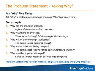 The Problem Statement – Asking Why5
Ask "Why" Five Times
Ask "Why" a problem occurred and then ask "Why" four more times.

For example...
1.   Why has the machine stopped?
        A fuse blew because of an overload
2.   Why was there an overload?
        There wasn't enough lubrication for the bearings
3.   Why wasn't there enough lubrication?
        The pump wasn't pumping enough
4.   Why wasn't lubricant being pumped?
        The pump shaft was vibrating due to damaged impeller
5.   Why was the impeller damaged?
        Chips of foreign material entered into the pump

Problem Statement: Foreign material chips are damaging the pump impeller.

                                                                   22
 