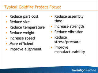 Typical Goldfire Project Focus:

 Reduce part cost        Reduce assembly
 Reduce size                time
 Reduce temperature        Increase strength
 Reduce weight             Reduce vibration
 Increase speed            Reduce
 More efficient
                             stress/pressure
 Improve alignment
                            Improve
                             manufacturability



                                                 24
 