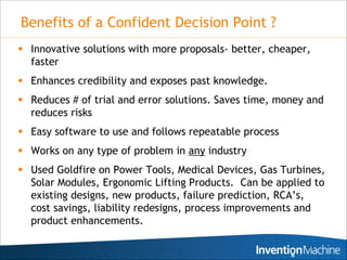 Benefits of a Confident Decision Point ?
 Innovative solutions with more proposals- better, cheaper,
  faster
 Enhances credibility and exposes past knowledge.
 Reduces # of trial and error solutions. Saves time, money and
  reduces risks
 Easy software to use and follows repeatable process
 Works on any type of problem in any industry
 Used Goldfire on Power Tools, Medical Devices, Gas Turbines,
  Solar Modules, Ergonomic Lifting Products. Can be applied to
  existing designs, new products, failure prediction, RCA’s,
  cost savings, liability redesigns, process improvements and
  product enhancements.

                                                           25
 