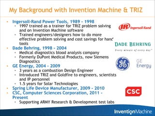 My Background with Invention Machine & TRIZ
•    Ingersoll-Rand Power Tools, 1989 - 1998
     • 1997 trained as a trainer for TRIZ problem solving
       and on Invention Machine software
     • Trained engineers/designers how to do more
       effective problem solving and cost savings for hand
       tools
•    Dade Behring, 1998 - 2004
     • Medical diagnostics blood analysis company
     • Formerly DuPont Medical Products, now Siemens
       Diagnostics
•    GE Energy, 2004 - 2009
     • 3 years as a combustion Design Engineer
     • Introduced TRIZ and Goldfire to engineers, scientists
       and IP personnel
     • 1.5 years for Solar Technologies
•    Spring Life Device Manufacturer, 2009 - 2010
•    CSC, Computer Sciences Corporation, 2011 -
     Present
     • Supporting ARMY Research & Development test labs
 
