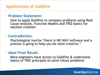 Applications of Goldfire

• Problem Statement:
   How to apply Goldfire to company problems using Root
   Cause Analysis, Function Models and TRIZ basics for
   solution creation

• Contradiction:
   Psychological inertia-“there is NO WAY software and a
   process is going to help you be more creative.”

• Ideal Final Result:
    More engineers have access to Goldfire & understand
    basics of TRIZ principals to solve future problems
 