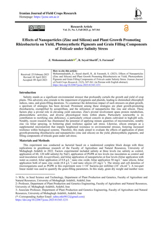 Iranian Journal of Field Crops Research
Homepage: https://jcesc.um.ac.ir
Research Article
Vol. 21, No. 3, Fall 2023, p. 347-361
Effects of Nanoparticles (Zinc and Silicon) and Plant Growth Promoting
Rhizobacteria on Yield, Photosynthetic Pigments and Grain Filling Components
of Triticale under Salinity Stress
Z. Mohammadzadeh 1*
, R. Seyed Sharifi2
, S. Farzaneh3
Received: 25 February 2023
Revised: 02 April 2023
Accepted: 09 April 2023
How to cite this article:
Mohammadzadeh, Z., Seyed sharifi, R., & Farzaneh, S. (2023). Effects of Nanoparticles
(Zinc and Silicon) and Plant Growth Promoting Rhizobacteria on Yield, Photosynthetic
Pigments and Grain Filling Components of Triticale under Salinity Stress. Iranian Journal
of Field Crops Research, 21(3), 347-361. (in Persian with English abstract).
https://doi.org/10.22067/jcesc.2023.81343.1231
Introduction
Salinity stands as a significant environmental stressor that profoundly curtails the growth and yield of crop
plants. This adversity also extends to the impairment of pigments and plastids, leading to diminished chlorophyll
indices, rates, and grain-filling durations. To counteract the deleterious impact of such stressors on plant growth,
a spectrum of strategies has been devised. Prominent among these strategies are plant growth-promoting
rhizobacteria, exemplified by azospirillum, and the utilization of nanoparticles like zinc and silicon. These
factors play a pivotal role in elevating yield outcomes. Zinc's pivotal involvement spans protein metabolism,
photosynthetic activities, and diverse physiological traits within plants. Particularly noteworthy is its
contribution to rectifying zinc deficiency, a particularly critical concern in plants cultivated in high-pH soils.
Notably, recent research has illuminated the potential of applying minute quantities of micronutrients, notably
zinc via foliar spraying, in bolstering plant resilience against salt stress. Likewise, silicon emerges as a
supplemental micronutrient that imparts heightened resistance to environmental stresses, fostering increased
resilience within biological systems. Therefore, this study aimed to evaluate the effects of application of plant
growth-promoting rhizobacteria and nanoparticles (zinc and silicon) on the yield, photosynthetic pigments, and
filling components of triticale grain under salt stress.
Materials and Methods
This experiment was conducted as factorial based on a randomized complete block design with three
replications in greenhouse research of the Faculty of Agriculture and Natural Resources, University of
Mohaghegh Ardabili in 2022. Factors experimental included salinity at three levels (no salinity as control,
application of 60, 120 mM salinity) by NaCl, application of PGPR at two levels (no inoculation as control and
seed inoculation with Azospirillium), and foliar application of nanoparticles at four levels (foliar application with
water as control, foliar application of 0.8 g.L-1
nano zinc oxide, foliar application 50 mg.L-1
nano silicon, foliar
application both of nano zinc oxide (0.4 g.L-1
) and nano silicon (25 mg.L-1
). The strains and cell densities of
microorganisms used as PGPR in this experiment were 1×107
bacteria per milliliter (107
cfu.ml−1
). A two-part
linear model was used to quantify the grain-filling parameters. In this study, grain dry weight and number were
1- M.Sc. in Seed Science and Technology, Department of Plant Production and Genetics, Faculty of Agriculture and
Natural Resources, University of Mohaghegh Ardebili, Ardebil, Iran
2- Professor, Department of Plant Production and Genetics Engineering, Faculty of Agriculture and Natural Resources,
University of. Mohaghegh Ardebili, Ardebil, Iran
3- Associate Professor, Department of Plant Production and Genetics Engineering, Faculty of Agriculture and Natural
Resources, University of Mohaghegh Ardebili, Ardebil, Iran
(*- Corresponding Author Email: zahra.mhz9812@gmail.com)
https://doi.org/10.22067/jcesc.2023.81343.1231
 
