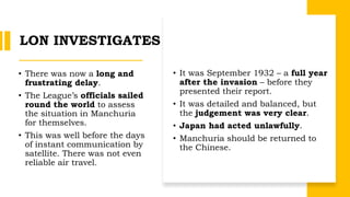 LON INVESTIGATES
• There was now a long and
frustrating delay.
• The League’s officials sailed
round the world to assess
the situation in Manchuria
for themselves.
• This was well before the days
of instant communication by
satellite. There was not even
reliable air travel.
• It was September 1932 – a full year
after the invasion – before they
presented their report.
• It was detailed and balanced, but
the judgement was very clear.
• Japan had acted unlawfully.
• Manchuria should be returned to
the Chinese.
 
