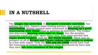 IN A NUTSHELL
The League was powerless. It discussed economic sanctions, but
without the USA, Japan’s main trading partner, they would be
meaningless. Britain seemed more interested in keeping up a good
relationship with Japan than in agreeing to sanctions. The League
also discussed banning arms sales to Japan, but the member
countries could not even agree about that. They were worried that
Japan would retaliate, and the war would escalate. There was no
prospect at all of Britain and France risking their navies or armies
in a war with Japan. Only the USA and the USSR would have had
the resources to remove the Japanese from Manchuria by force and
they were not even members of the League.
 