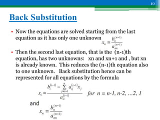 Back Substitution
• Now the equations are solved starting from the last
equation as it has only one unknown.
• Then the second last equation, that is the (n-1)th
equation, has two unknowns: xn and xn+1 and , but xn
is already known. This reduces the (n-1)th equation also
to one unknown. Back substitution hence can be
represented for all equations by the formula
10
 