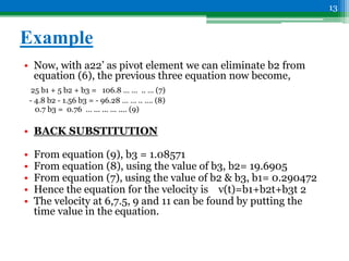 Example
• Now, with a22’ as pivot element we can eliminate b2 from
equation (6), the previous three equation now become,
25 b1 + 5 b2 + b3 = 106.8 … … .. … (7)
- 4.8 b2 - 1.56 b3 = - 96.28 … … .. …. (8)
0.7 b3 = 0.76 … ... ... ... .... (9)
• BACK SUBSTITUTION
• From equation (9), b3 = 1.08571
• From equation (8), using the value of b3, b2= 19.6905
• From equation (7), using the value of b2 & b3, b1= 0.290472
• Hence the equation for the velocity is v(t)=b1+b2t+b3t 2
• The velocity at 6,7.5, 9 and 11 can be found by putting the
time value in the equation.
13
 