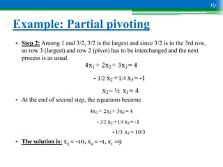 Example: Partial pivoting
• Step 2: Among 1 and 3/2, 3/2 is the largest and since 3/2 is in the 3rd row,
so row 3 (largest) and row 2 (pivot) has to be interchanged and the next
process is as usual.
• At the end of second step, the equations become
• The solution is: x3 = -10, x2 = -1, x1 =9
19
 