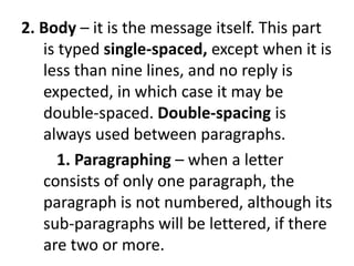 2. Body – it is the message itself. This part
is typed single-spaced, except when it is
less than nine lines, and no reply is
expected, in which case it may be
double-spaced. Double-spacing is
always used between paragraphs.
1. Paragraphing – when a letter
consists of only one paragraph, the
paragraph is not numbered, although its
sub-paragraphs will be lettered, if there
are two or more.
 