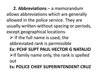 2. Abbreviations – a memorandum
allows abbreviations which are generally
allowed in the police service. They are
usually written without spacing or periods,
except geographical locations.
 If the full name is used, the
abbreviated rank is permissible
Ex: PCHF SUPT PAUL HECTOR G NATALIO
If family name only, the rank is spelled
out
Ex: POLICE CHIEF SUPERINTENDENT CRUZ
 