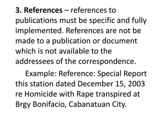 3. References – references to
publications must be specific and fully
implemented. References are not be
made to a publication or document
which is not available to the
addressees of the correspondence.
Example: Reference: Special Report
this station dated December 15, 2003
re Homicide with Rape transpired at
Brgy Bonifacio, Cabanatuan City.
 