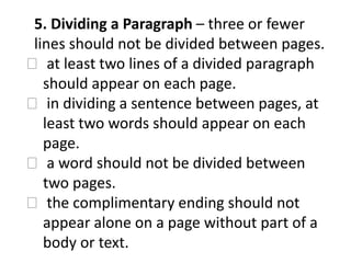 5. Dividing a Paragraph – three or fewer
lines should not be divided between pages.
at least two lines of a divided paragraph
should appear on each page.
in dividing a sentence between pages, at
least two words should appear on each
page.
a word should not be divided between
two pages.
the complimentary ending should not
appear alone on a page without part of a
body or text.
 