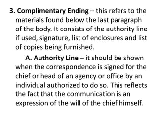 3. Complimentary Ending – this refers to the
materials found below the last paragraph
of the body. It consists of the authority line
if used, signature, list of enclosures and list
of copies being furnished.
A. Authority Line – it should be shown
when the correspondence is signed for the
chief or head of an agency or office by an
individual authorized to do so. This reflects
the fact that the communication is an
expression of the will of the chief himself.
 