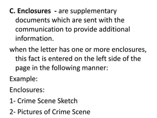 C. Enclosures - are supplementary
documents which are sent with the
communication to provide additional
information.
when the letter has one or more enclosures,
this fact is entered on the left side of the
page in the following manner:
Example:
Enclosures:
1- Crime Scene Sketch
2- Pictures of Crime Scene
 