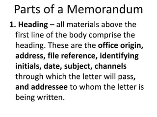 Parts of a Memorandum
1. Heading – all materials above the
first line of the body comprise the
heading. These are the office origin,
address, file reference, identifying
initials, date, subject, channels
through which the letter will pass,
and addressee to whom the letter is
being written.
 