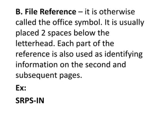 B. File Reference – it is otherwise
called the office symbol. It is usually
placed 2 spaces below the
letterhead. Each part of the
reference is also used as identifying
information on the second and
subsequent pages.
Ex:
SRPS-IN
 