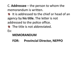 C. Addressee – the person to whom the
memorandum is written.
It is addressed to the chief or head of an
agency by his title. The letter is not
addressed to the police office.
The title is not abbreviated.
Ex:
MEMORANDUM
FOR: Provincial Director, NEPPO
 