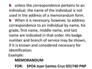 unless the correspondence pertains to an
individual, the name of the individual is not
used in the address of a memorandum form.
When it is necessary, however, to address
correspondence to an individual by name, his
grade, first name, middle name, and last
name are indicated in that order. His badge
number and branch of service may be shown,
if it is known and considered necessary for
identification.
Example:
MEMORANDUM
FOR: SPO4 Juan Santos Cruz 031740 PNP
 