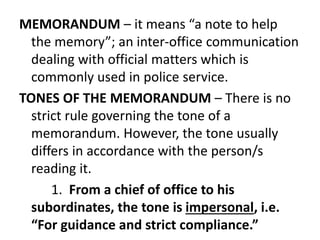 MEMORANDUM – it means “a note to help
the memory”; an inter-office communication
dealing with official matters which is
commonly used in police service.
TONES OF THE MEMORANDUM – There is no
strict rule governing the tone of a
memorandum. However, the tone usually
differs in accordance with the person/s
reading it.
1. From a chief of office to his
subordinates, the tone is impersonal, i.e.
“For guidance and strict compliance.”
 
