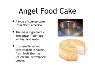Angel Food Cake
• A type of sponge cake
from North America
• The main ingredients
are: sugar, flour, egg
whites, and water.
• It is usually served
with chocolate sauce,
fresh fruit (berries),
ice cream, or whipped
cream.
 