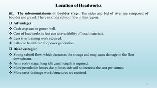 Location of Headworks
(ii). The sub-mountainous or boulder stage: The sides and bed of river are composed of
boulder and gravel. There is strong subsoil flow in this region.
 Advantages:
 Cash crop can be grown well.
 Cost of headworks is less due to availability of local materials.
 Less river training work required.
 Falls can be utilized for power generation
 Disadvantages:
 Strong subsoil flow, which decreases the storage and may cause damage to the floor
downstream.
 As in rocky stage, long idle canal length is required.
 More percolation losses due to loses sub soil, so increase the cost per cumec.
 More cross-drainage works/structures are required.
15
 