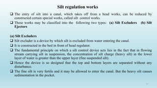 The entry of silt into a canal, which takes off from a head works, can be reduced by
constructed certain special works, called silt control works.
 These works may be classified into the following two types: (a) Silt Excluders (b) Silt
Ejectors
(a) Silt Excluders
 Silt excluder is a device by which silt is excluded from water entering the canal.
 It is constructed in the bed in front of head regulator.
 The fundamental principle on which a silt control device acts lies in the fact that in flowing
stream carrying silt in suspension, the concentration of silt charge (heavy silt) in the lower
layer of water is greater than the upper layer (fine suspended silt).
 Hence the device is so designed that the top and bottom layers are separated without any
disturbance.
 The fine silt is very fertile and it may be allowed to enter the canal. But the heavy silt causes
sedimentation in the pocket.
27
Silt regulation works
 
