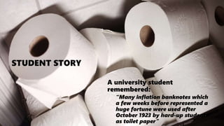 CAMBRIDGE IGCSE – DEPTH STUDY: GERMANY
STUDENT STORY
A university student
remembered:
“Many inflation banknotes which
a few weeks before represented a
huge fortune were used after
October 1923 by hard-up students
as toilet paper”
 
