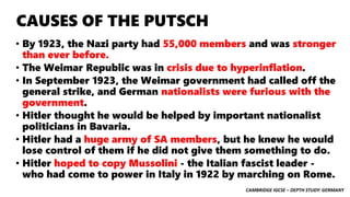 CAMBRIDGE IGCSE – DEPTH STUDY: GERMANY
CAUSES OF THE PUTSCH
• By 1923, the Nazi party had 55,000 members and was stronger
than ever before.
• The Weimar Republic was in crisis due to hyperinflation.
• In September 1923, the Weimar government had called off the
general strike, and German nationalists were furious with the
government.
• Hitler thought he would be helped by important nationalist
politicians in Bavaria.
• Hitler had a huge army of SA members, but he knew he would
lose control of them if he did not give them something to do.
• Hitler hoped to copy Mussolini - the Italian fascist leader -
who had come to power in Italy in 1922 by marching on Rome.
 