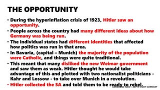 CAMBRIDGE IGCSE – DEPTH STUDY: GERMANY
THE OPPORTUNITY
• During the hyperinflation crisis of 1923, Hitler saw an
opportunity.
• People across the country had many different ideas about how
Germany was being run.
• The individual states had different identities that affected
how politics was run in that area.
• In Bavaria, (capital – Munich) the majority of the population
were Catholic, and things were quite traditional.
• This meant that many disliked the new Weimar government
and saw them as weak. Hitler thought he would take
advantage of this and plotted with two nationalist politicians -
Kahr and Lossow - to take over Munich in a revolution.
• Hitler collected the SA and told them to be ready to rebel.
 