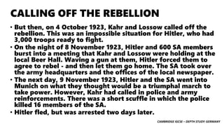 CAMBRIDGE IGCSE – DEPTH STUDY: GERMANY
CALLING OFF THE REBELLION
• But then, on 4 October 1923, Kahr and Lossow called off the
rebellion. This was an impossible situation for Hitler, who had
3,000 troops ready to fight.
• On the night of 8 November 1923, Hitler and 600 SA members
burst into a meeting that Kahr and Lossow were holding at the
local Beer Hall. Waving a gun at them, Hitler forced them to
agree to rebel - and then let them go home. The SA took over
the army headquarters and the offices of the local newspaper.
• The next day, 9 November 1923, Hitler and the SA went into
Munich on what they thought would be a triumphal march to
take power. However, Kahr had called in police and army
reinforcements. There was a short scuffle in which the police
killed 16 members of the SA.
• Hitler fled, but was arrested two days later.
 