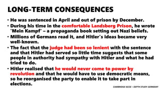 CAMBRIDGE IGCSE – DEPTH STUDY: GERMANY
LONG-TERM CONSEQUENCES
• He was sentenced in April and out of prison by December.
• During his time in the comfortable Landsberg Prison, he wrote
'Mein Kampf' – a propaganda book setting out Nazi beliefs.
• Millions of Germans read it, and Hitler's ideas became very
well-known.
• The fact that the judge had been so lenient with the sentence
and that Hitler had served so little time suggests that some
people in authority had sympathy with Hitler and what he had
tried to do.
• Hitler realised that he would never come to power by
revolution and that he would have to use democratic means,
so he reorganised the party to enable it to take part in
elections.
 