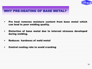 14
• Pre heat removes moisture content from base metal which
can lead to poor welding quality.
• Distortion of base metal due to internal stresses developed
during welding.
• Reduces hardness of weld metal
• Control cooling rate to avoid cracking
WHY PRE-HEATING OF BASE METAL?
 