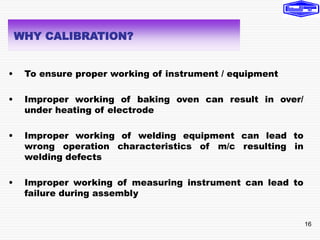 16
• To ensure proper working of instrument / equipment
• Improper working of baking oven can result in over/
under heating of electrode
• Improper working of welding equipment can lead to
wrong operation characteristics of m/c resulting in
welding defects
• Improper working of measuring instrument can lead to
failure during assembly
WHY CALIBRATION?
 